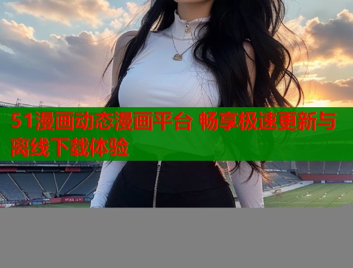 51漫画动态漫画平台 畅享极速更新与离线下载体验  第1张