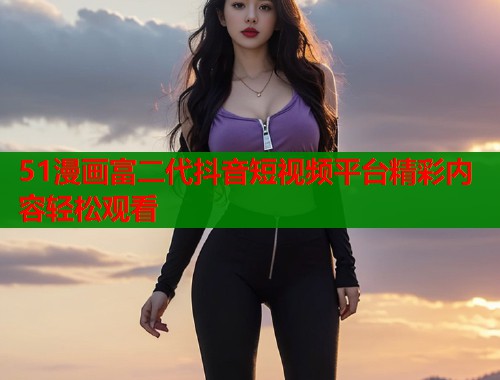 51漫画富二代抖音短视频平台精彩内容轻松观看  第1张