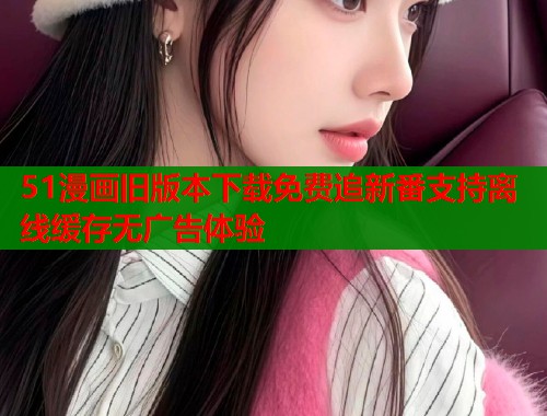 51漫画旧版本下载免费追新番支持离线缓存无广告体验  第1张