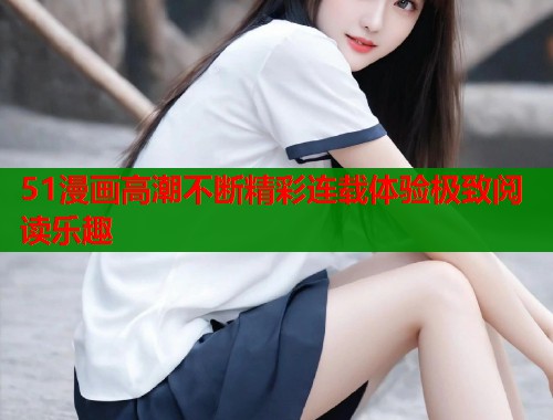 51漫画高潮不断精彩连载体验极致阅读乐趣  第1张