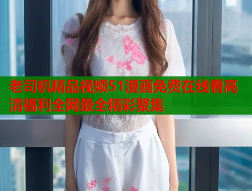 老司机精品视频51漫画免费在线看高清福利全网最全精彩聚集  第1张
