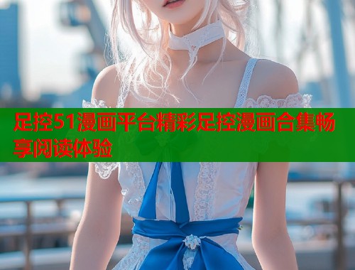 足控51漫画平台精彩足控漫画合集畅享阅读体验  第1张